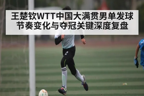 王楚钦WTT中国大满贯男单发球节奏变化与夺冠关键深度复盘 - kaiyun